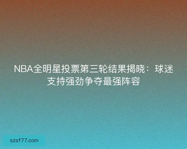 NBA全明星投票第三轮结果揭晓：球迷支持强劲争夺最强阵容
