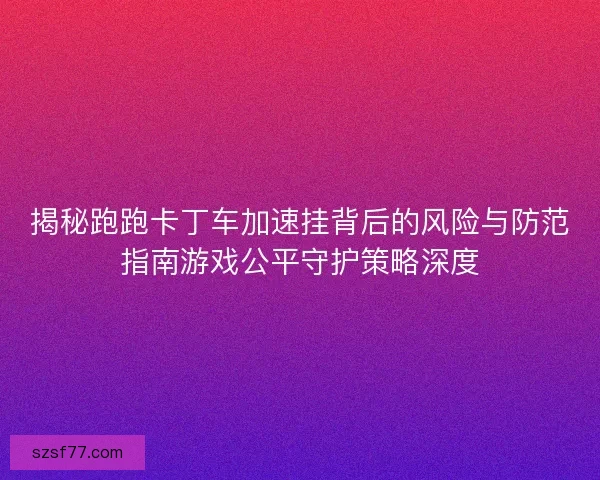 揭秘跑跑卡丁车加速挂背后的风险与防范指南游戏公平守护策略深度