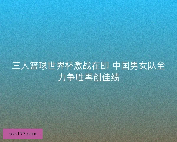 三人篮球世界杯激战在即 中国男女队全力争胜再创佳绩