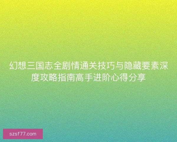 幻想三国志全剧情通关技巧与隐藏要素深度攻略指南高手进阶心得分享
