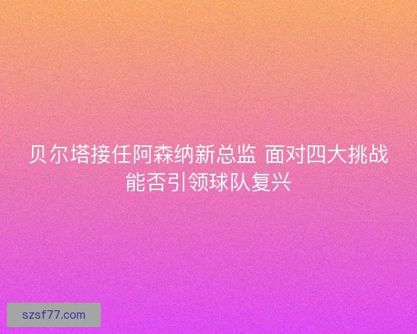 贝尔塔接任阿森纳新总监 面对四大挑战能否引领球队复兴