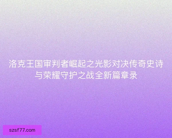 洛克王国审判者崛起之光影对决传奇史诗与荣耀守护之战全新篇章录