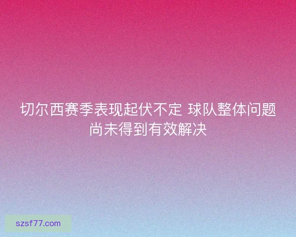 切尔西赛季表现起伏不定 球队整体问题尚未得到有效解决