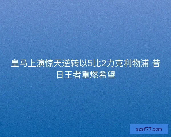 皇马上演惊天逆转以5比2力克利物浦 昔日王者重燃希望