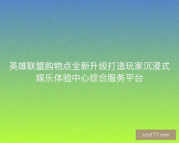 英雄联盟购物点全新升级打造玩家沉浸式娱乐体验中心综合服务平台