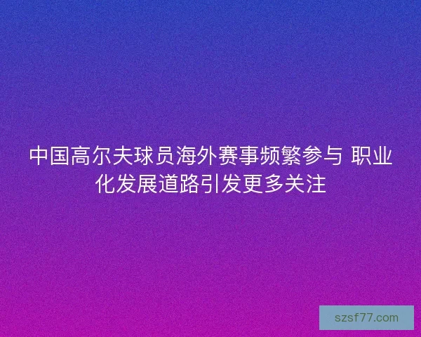 中国高尔夫球员海外赛事频繁参与 职业化发展道路引发更多关注