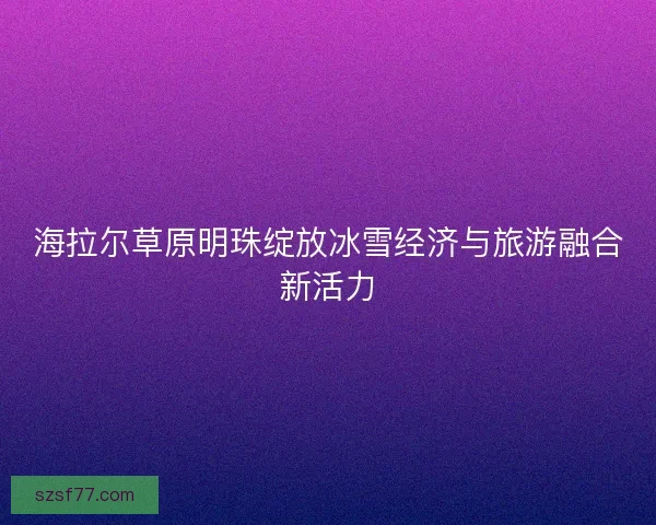 海拉尔草原明珠绽放冰雪经济与旅游融合新活力