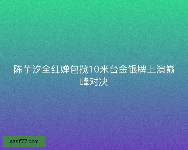 陈芋汐全红婵包揽10米台金银牌上演巅峰对决