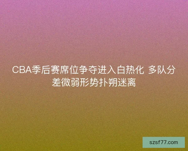 CBA季后赛席位争夺进入白热化 多队分差微弱形势扑朔迷离