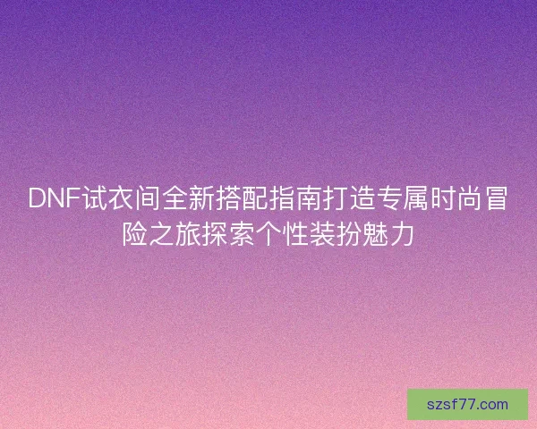 DNF试衣间全新搭配指南打造专属时尚冒险之旅探索个性装扮魅力