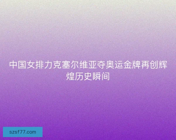中国女排力克塞尔维亚夺奥运金牌再创辉煌历史瞬间