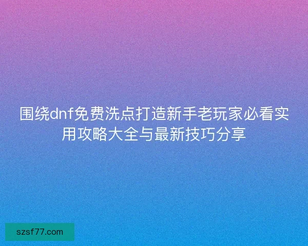 围绕dnf免费洗点打造新手老玩家必看实用攻略大全与最新技巧分享