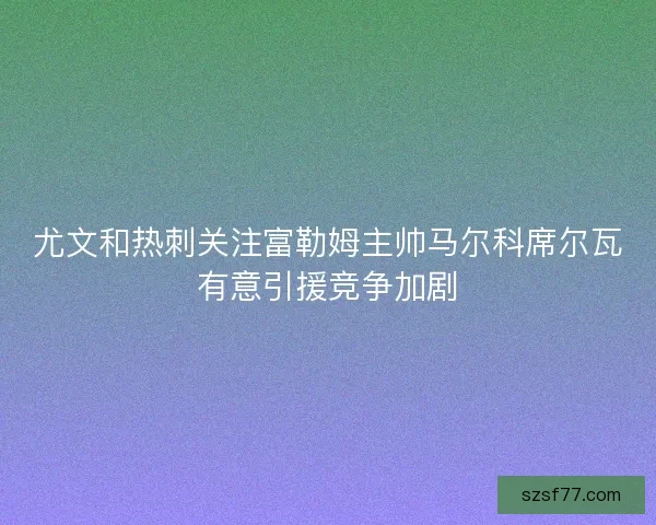 尤文和热刺关注富勒姆主帅马尔科席尔瓦有意引援竞争加剧