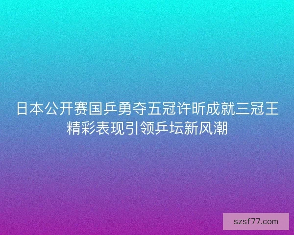 日本公开赛国乒勇夺五冠许昕成就三冠王精彩表现引领乒坛新风潮