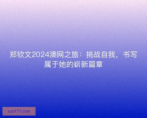 郑钦文2024澳网之旅：挑战自我，书写属于她的崭新篇章