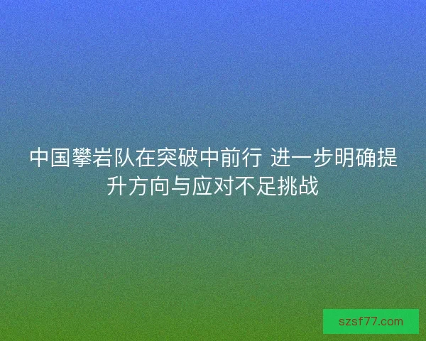 中国攀岩队在突破中前行 进一步明确提升方向与应对不足挑战
