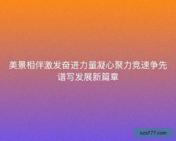 美景相伴激发奋进力量凝心聚力竞速争先谱写发展新篇章
