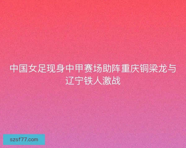 中国女足现身中甲赛场助阵重庆铜梁龙与辽宁铁人激战