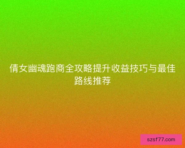 倩女幽魂跑商全攻略提升收益技巧与最佳路线推荐